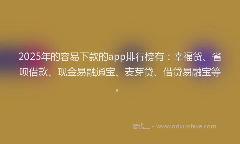 2025年的容易下款的app排行榜有：幸福贷、省呗借款、现金易融通宝、麦芽贷、借贷易融宝等。