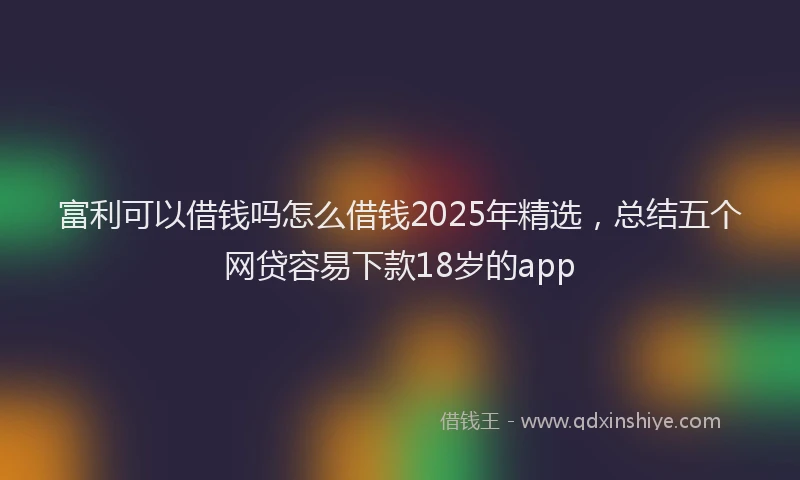 富利可以借钱吗怎么借钱2025年精选，总结五个网贷容易下款18岁的app
