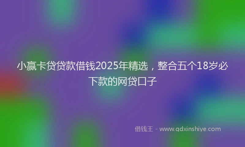 小赢卡贷贷款借钱2025年精选，整合五个18岁必下款的网贷口子