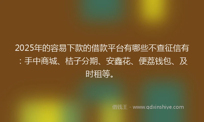 2025年的容易下款的借款平台有哪些不查征信有：手中商城、桔子分期、安鑫花、便荔钱包、及时租等。
