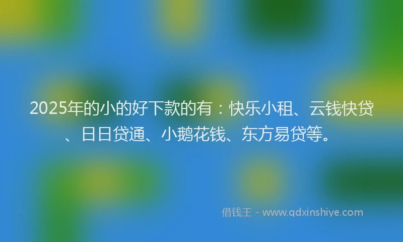2025年的小的好下款的有：快乐小租、云钱快贷、日日贷通、小鹅花钱、东方易贷等。