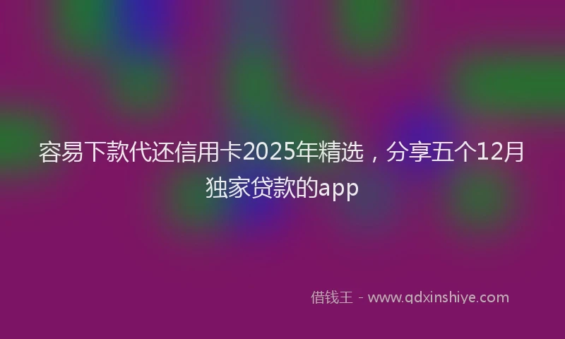 容易下款代还信用卡2025年精选，分享五个12月独家贷款的app
