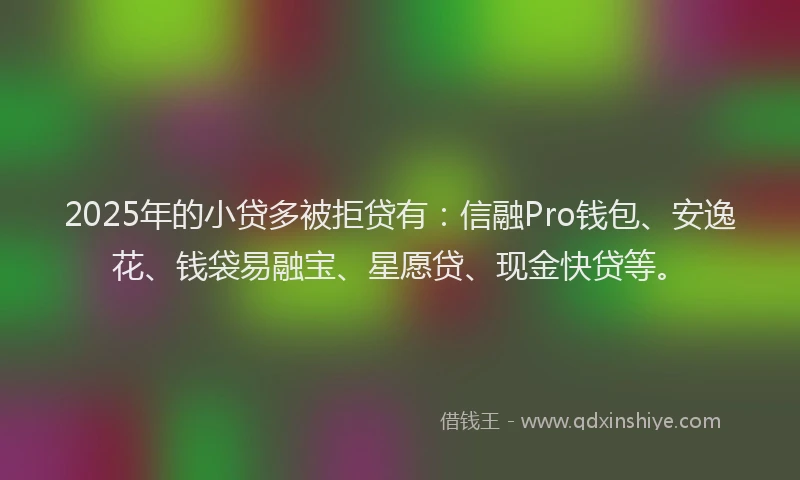 2025年的小贷多被拒贷有：信融Pro钱包、安逸花、钱袋易融宝、星愿贷、现金快贷等。