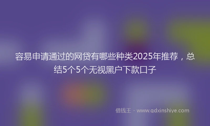 容易申请通过的网贷有哪些种类2025年推荐，总结5个5个无视黑户下款口子