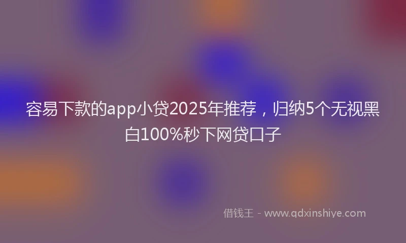 容易下款的app小贷2025年推荐，归纳5个无视黑白100%秒下网贷口子