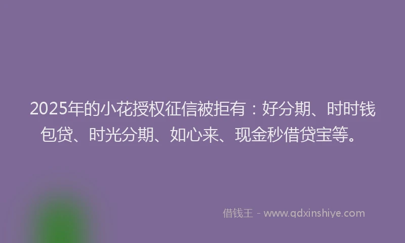 2025年的小花授权征信被拒有：好分期、时时钱包贷、时光分期、如心来、现金秒借贷宝等。