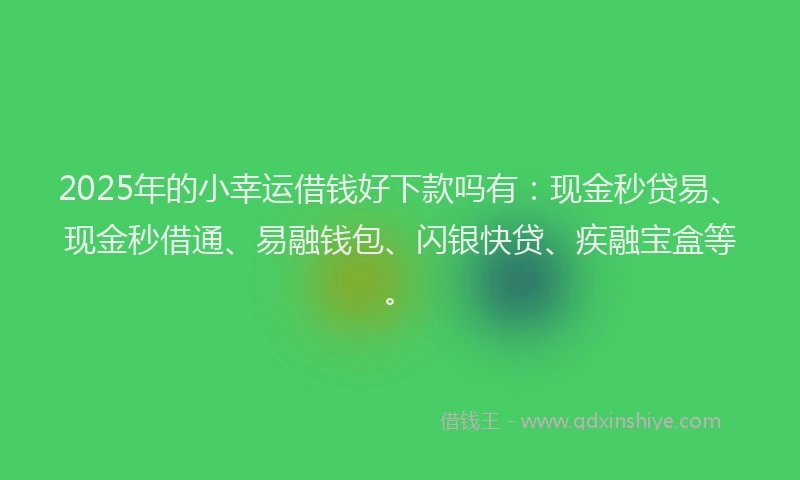 2025年的小幸运借钱好下款吗有：现金秒贷易、现金秒借通、易融钱包、闪银快贷、疾融宝盒等。