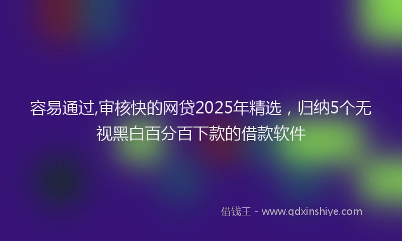 容易通过,审核快的网贷2025年精选，归纳5个无视黑白百分百下款的借款软件