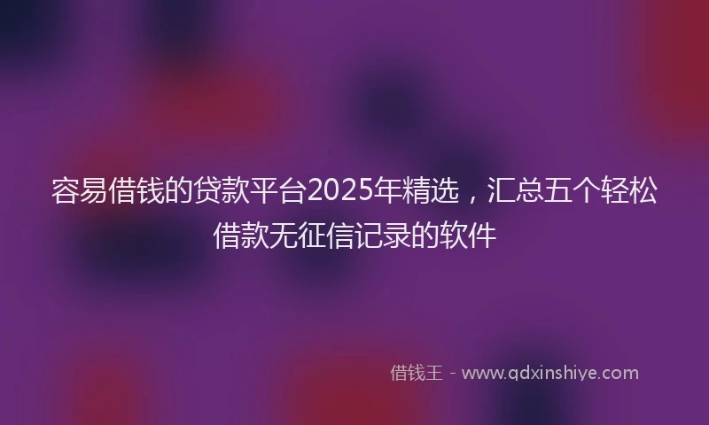 容易借钱的贷款平台2025年精选，汇总五个轻松借款无征信记录的软件