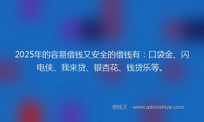2025年的容易借钱又安全的借钱有：口袋金、闪电侠、我来贷、银杏花、钱贷乐等。