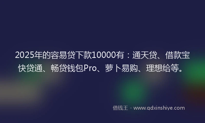 2025年的容易贷下款10000有：通天贷、借款宝快贷通、畅贷钱包Pro、萝卜易购、理想给等。
