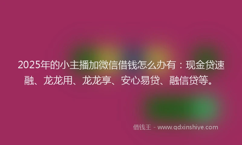 2025年的小主播加微信借钱怎么办有：现金贷速融、龙龙用、龙龙享、安心易贷、融信贷等。