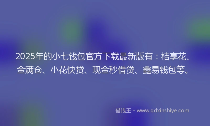 2025年的小七钱包官方下载最新版有：桔享花、金满仓、小花快贷、现金秒借贷、鑫易钱包等。