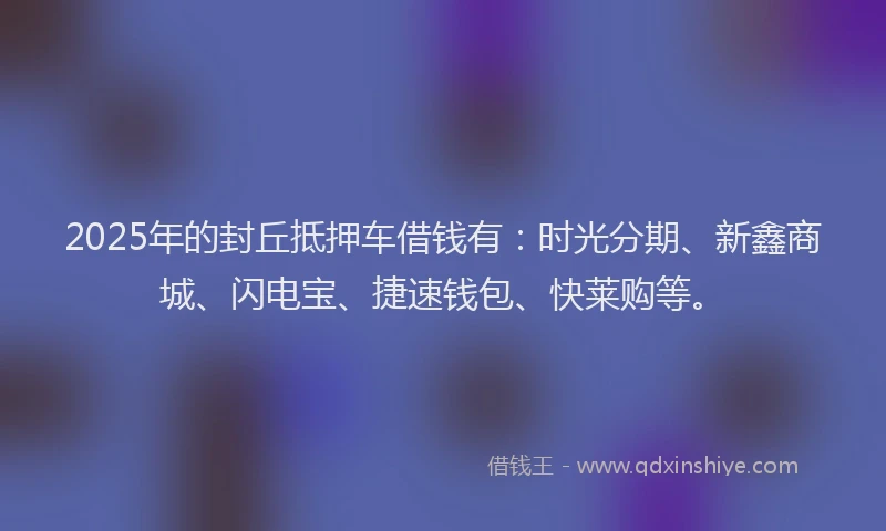 2025年的封丘抵押车借钱有：时光分期、新鑫商城、闪电宝、捷速钱包、快莱购等。