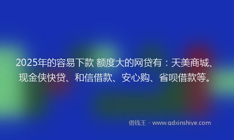 2025年的容易下款 额度大的网贷有：天美商城、现金侠快贷、和信借款、安心购、省呗借款等。
