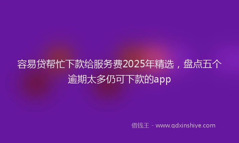 容易贷帮忙下款给服务费2025年精选，盘点五个逾期太多仍可下款的app