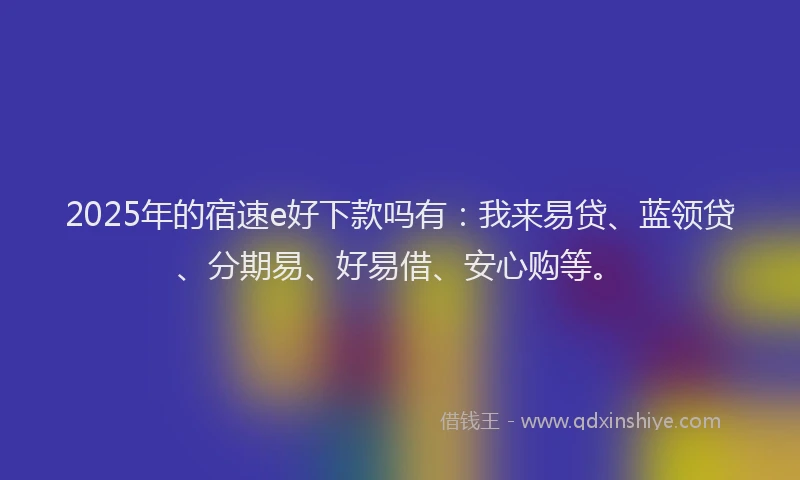 2025年的宿速e好下款吗有：我来易贷、蓝领贷、分期易、好易借、安心购等。