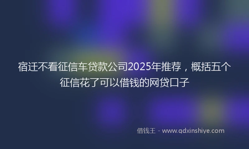 宿迁不看征信车贷款公司2025年推荐，概括五个征信花了可以借钱的网贷口子