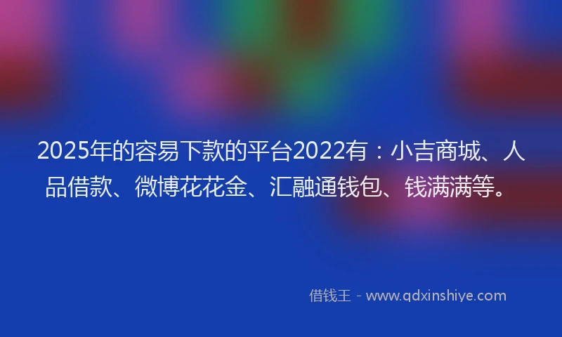 2025年的容易下款的平台2022有：小吉商城、人品借款、微博花花金、汇融通钱包、钱满满等。