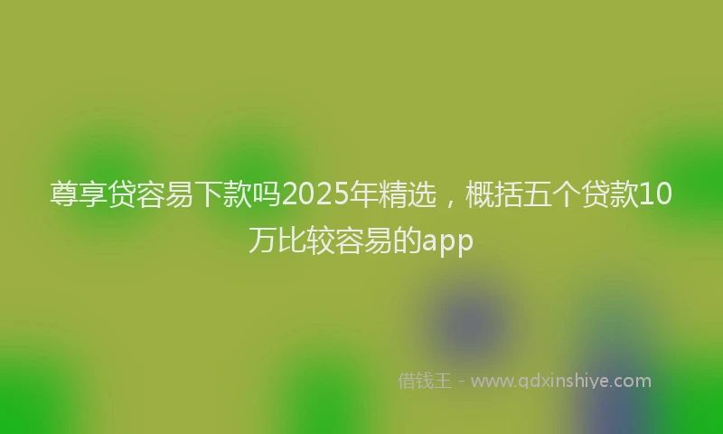 尊享贷容易下款吗2025年精选，概括五个贷款10万比较容易的app