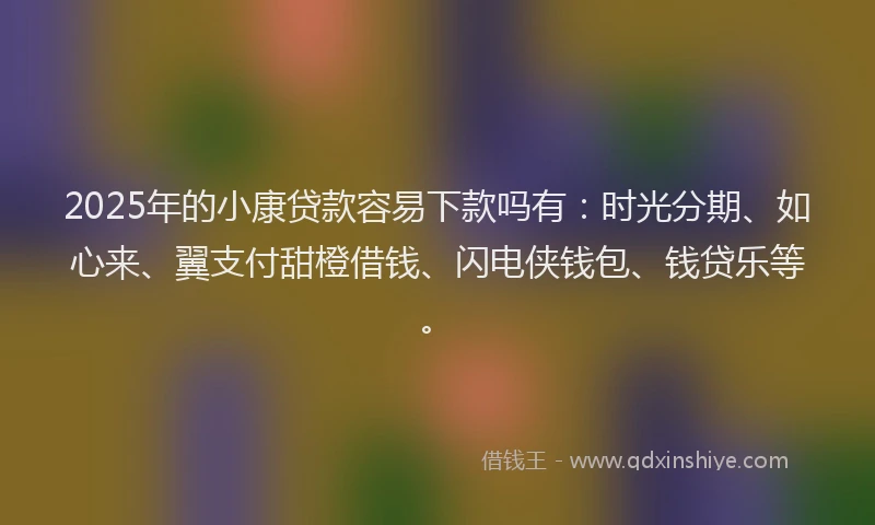 2025年的小康贷款容易下款吗有：时光分期、如心来、翼支付甜橙借钱、闪电侠钱包、钱贷乐等。