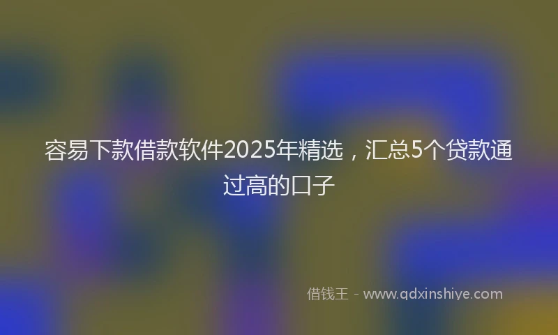 容易下款借款软件2025年精选，汇总5个贷款通过高的口子