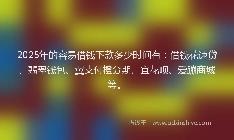 2025年的容易借钱下款多少时间有：借钱花速贷、翡翠钱包、翼支付橙分期、宜花呗、爱蹦商城等。