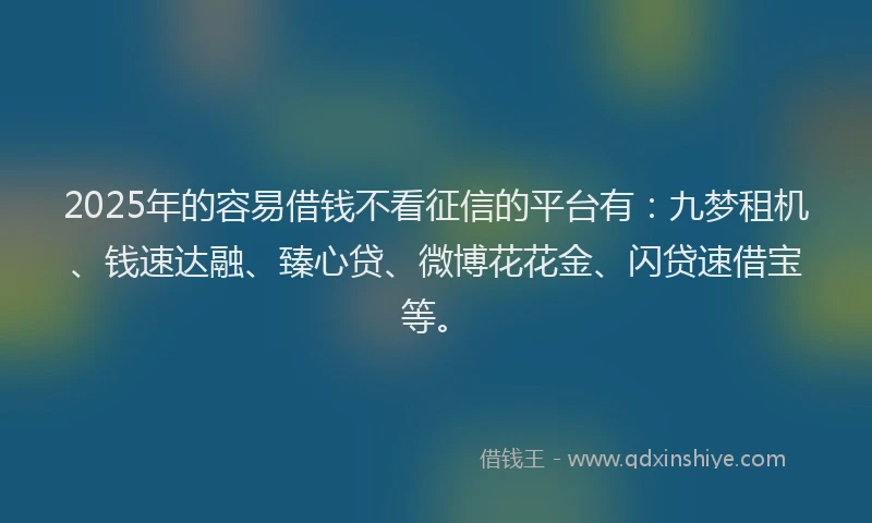 2025年的容易借钱不看征信的平台有：九梦租机、钱速达融、臻心贷、微博花花金、闪贷速借宝等。