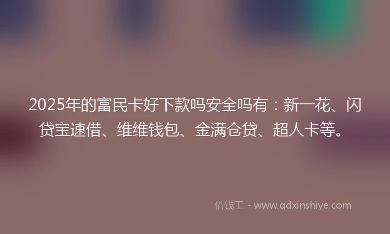 2025年的富民卡好下款吗安全吗有：新一花、闪贷宝速借、维维钱包、金满仓贷、超人卡等。