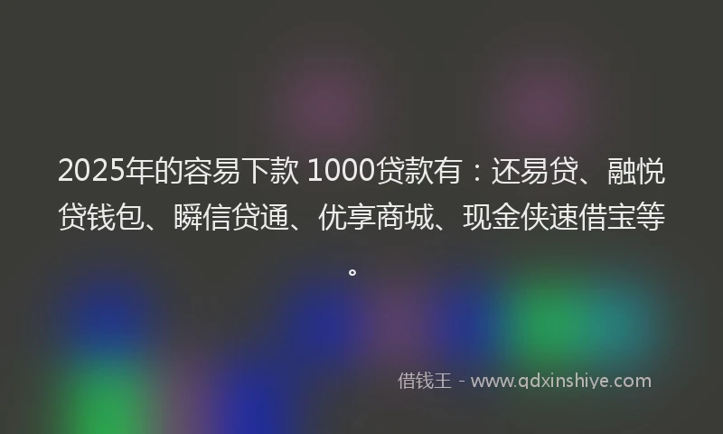 2025年的容易下款 1000贷款有：还易贷、融悦贷钱包、瞬信贷通、优享商城、现金侠速借宝等。