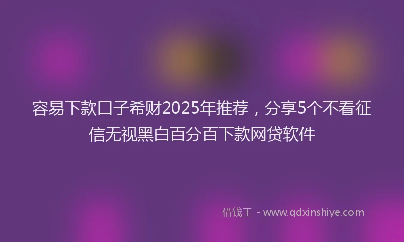 容易下款口子希财2025年推荐，分享5个不看征信无视黑白百分百下款网贷软件