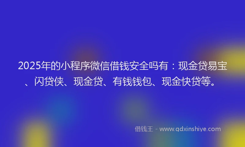 2025年的小程序微信借钱安全吗有：现金贷易宝、闪贷侠、现金贷、有钱钱包、现金快贷等。