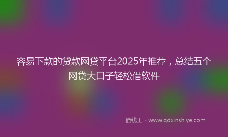 容易下款的贷款网贷平台2025年推荐，总结五个网贷大口子轻松借软件