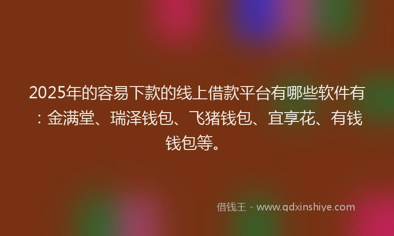 2025年的容易下款的线上借款平台有哪些软件有：金满堂、瑞泽钱包、飞猪钱包、宜享花、有钱钱包等。