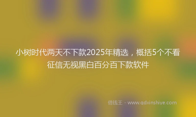 小树时代两天不下款2025年精选，概括5个不看征信无视黑白百分百下款软件