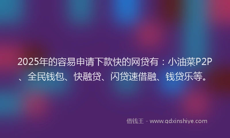 2025年的容易申请下款快的网贷有：小油菜P2P、全民钱包、快融贷、闪贷速借融、钱贷乐等。