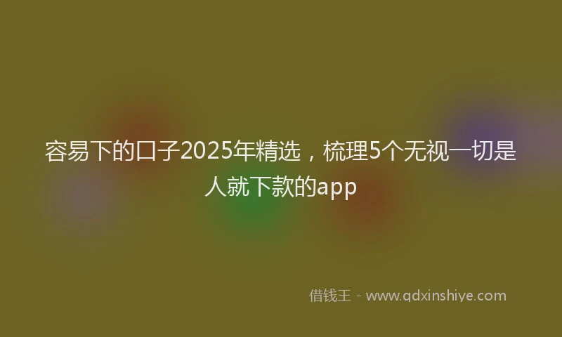 容易下的口子2025年精选，梳理5个无视一切是人就下款的app