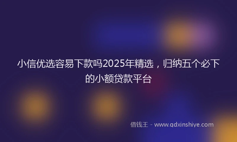 小信优选容易下款吗2025年精选，归纳五个必下的小额贷款平台