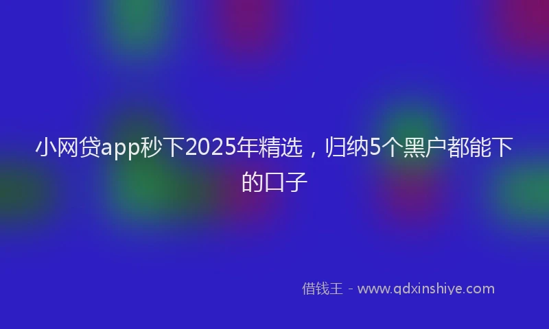 小网贷app秒下2025年精选，归纳5个黑户都能下的口子