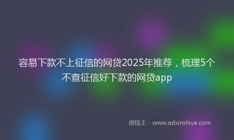 容易下款不上征信的网贷2025年推荐，梳理5个不查征信好下款的网贷app