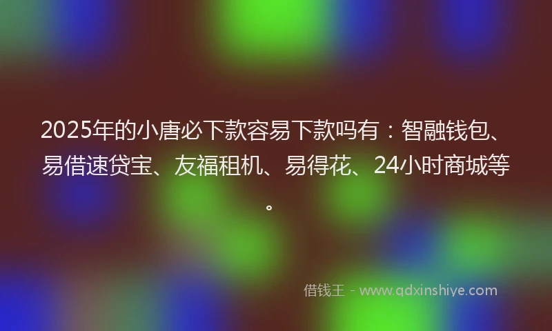 2025年的小唐必下款容易下款吗有：智融钱包、易借速贷宝、友福租机、易得花、24小时商城等。