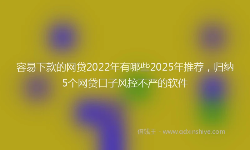 容易下款的网贷2022年有哪些2025年推荐，归纳5个网贷口子风控不严的软件