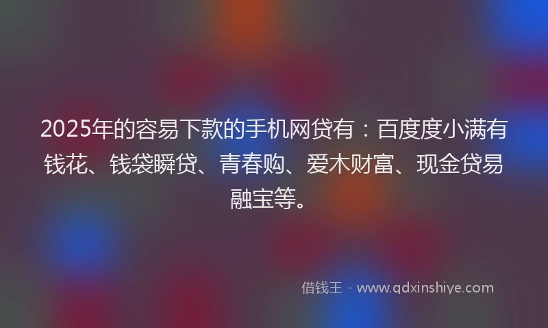 2025年的容易下款的手机网贷有：百度度小满有钱花、钱袋瞬贷、青春购、爱木财富、现金贷易融宝等。