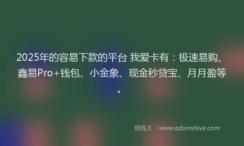 2025年的容易下款的平台 我爱卡有：极速易购、鑫易Pro+钱包、小金象、现金秒贷宝、月月盈等。
