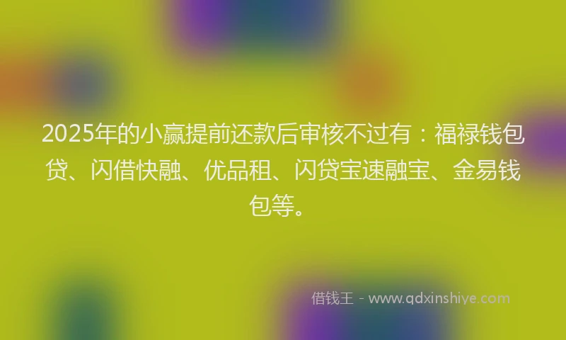 2025年的小赢提前还款后审核不过有：福禄钱包贷、闪借快融、优品租、闪贷宝速融宝、金易钱包等。
