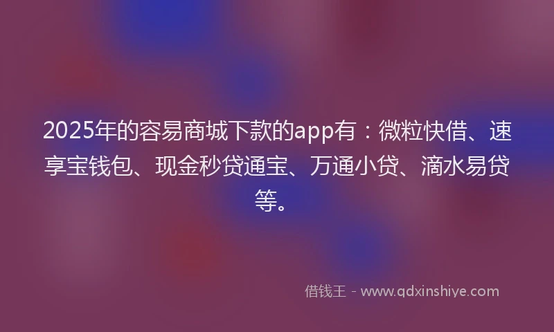 2025年的容易商城下款的app有：微粒快借、速享宝钱包、现金秒贷通宝、万通小贷、滴水易贷等。