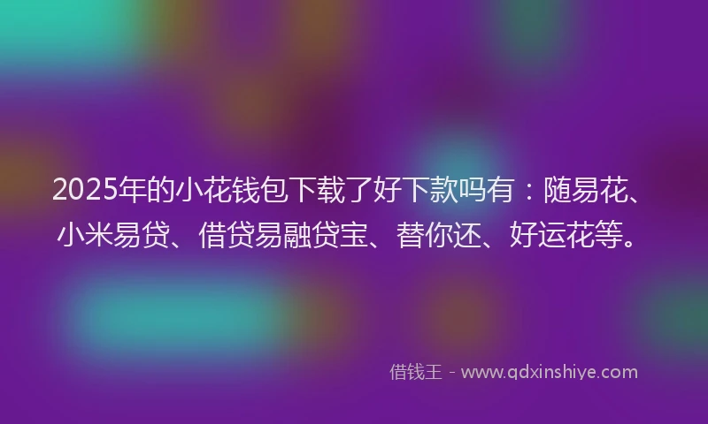 2025年的小花钱包下载了好下款吗有：随易花、小米易贷、借贷易融贷宝、替你还、好运花等。