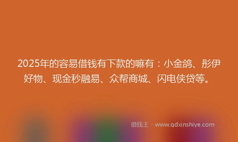 2025年的容易借钱有下款的嘛有：小金鸽、彤伊好物、现金秒融易、众帮商城、闪电侠贷等。
