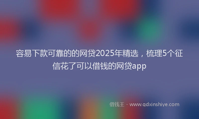 容易下款可靠的的网贷2025年精选，梳理5个征信花了可以借钱的网贷app