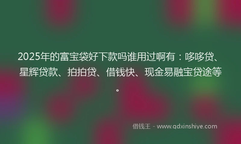 2025年的富宝袋好下款吗谁用过啊有：哆哆贷、星辉贷款、拍拍贷、借钱快、现金易融宝贷途等。